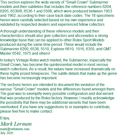 This section explores the wide variety of "Small Crown" Submariner models and their subtleties that includes the reference numbers 6204, 6205, 6536/8, 6536-1 and 5508, which were produced between 1953 and 1962, according to their case back date codes. The 18 specimens herein were carefully selected based on my own experience and validated by respected dealers and experienced fellow collectors. A thorough understanding of these reference models and their characteristics should also give collectors and aficionados a strong knowledge base that can be applied to other Rolex Sport Models produced during the same time period. These would include the Submariner 6200, 6538, 5510, Explorer 6610, 1016, 6350, and GMT Master 6542, 1675 and others! In today's Vintage Rolex watch market, the Submariner, especially the Small Crown, has become the quintessential model in most serious watch collections. As a result, the values have increased dramatically on these highly prized timepieces. The subtle details that make up the genre has become increasingly important. The sections herein are intended to document the evolution of the various "Small Crown" models and the differences found amongst them. The goal was to exemplify every possible configuration and dial variant that was produced by the Rolex factory. However, I readily acknowledge the possibility that there may be additional variants that have been overlooked. If you have any suggestions to or examples to contribute, please feel free to make contact. Enjoy, Mark Lerman mark@webstorm.com July 2020